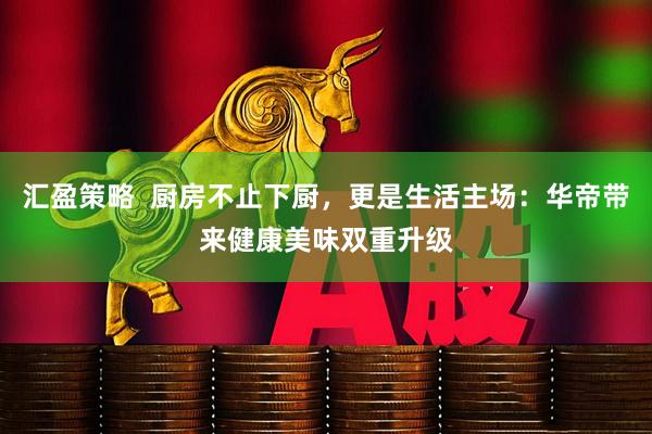 汇盈策略  厨房不止下厨，更是生活主场：华帝带来健康美味双重升级