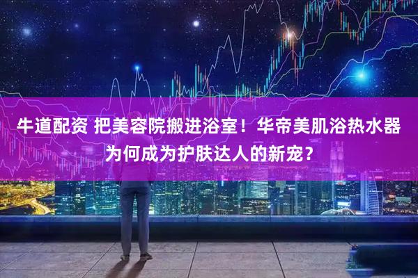 牛道配资 把美容院搬进浴室！华帝美肌浴热水器为何成为护肤达人的新宠？