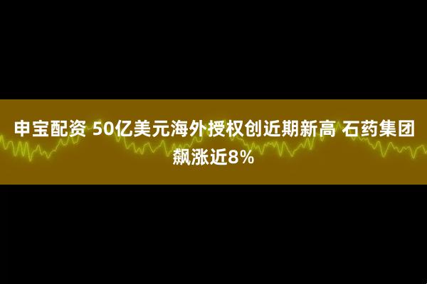 申宝配资 50亿美元海外授权创近期新高 石药集团飙涨近8%
