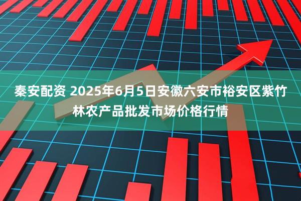 秦安配资 2025年6月5日安徽六安市裕安区紫竹林农产品批发市场价格行情