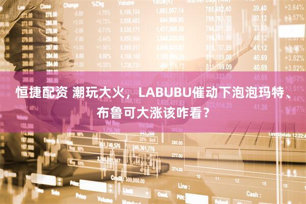 恒捷配资 潮玩大火，LABUBU催动下泡泡玛特、布鲁可大涨该咋看？