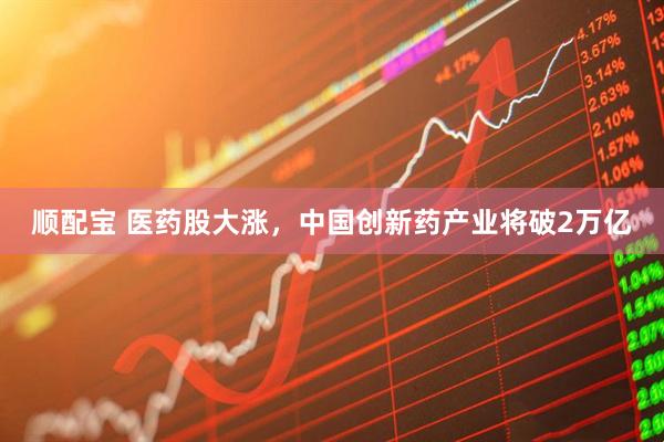 顺配宝 医药股大涨，中国创新药产业将破2万亿