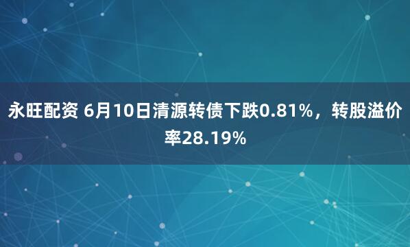永旺配资 6月10日清源转债下跌0.81%，转股溢价率28.19%