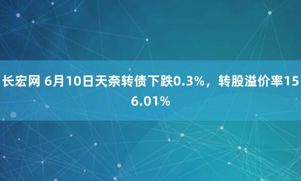 长宏网 6月10日天奈转债下跌0.3%，转股溢价率156.01%