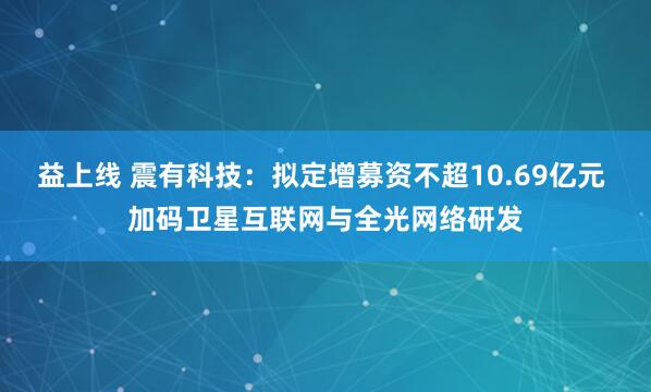 益上线 震有科技：拟定增募资不超10.69亿元 加码卫星互联网与全光网络研发