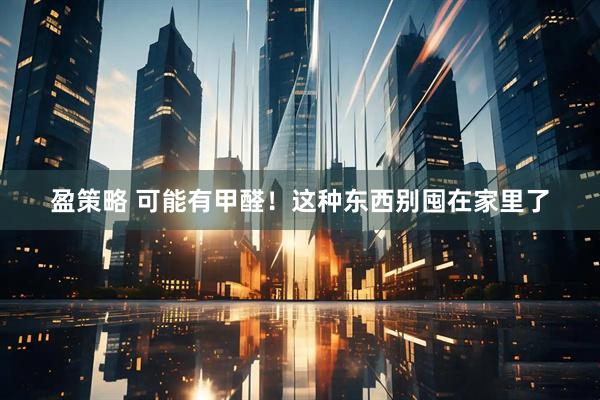 盈策略 可能有甲醛！这种东西别囤在家里了