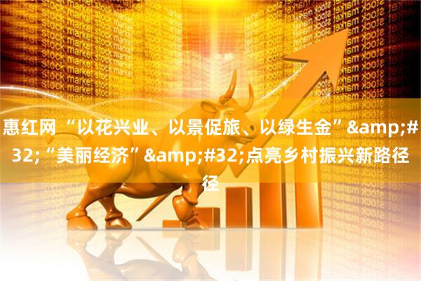 惠红网 “以花兴业、以景促旅、以绿生金”&#32;“美丽经济”&#32;点亮乡村振兴新路径