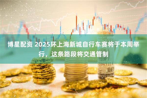 博星配资 2025环上海新城自行车赛将于本周举行，这条路段将交通管制
