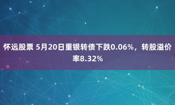 怀远股票 5月20日重银转债下跌0.06%，转股溢价率8.32%