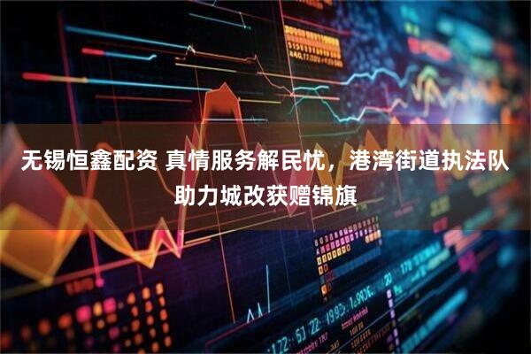 无锡恒鑫配资 真情服务解民忧，港湾街道执法队助力城改获赠锦旗