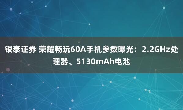 银泰证券 荣耀畅玩60A手机参数曝光：2.2GHz处理器、5130mAh电池
