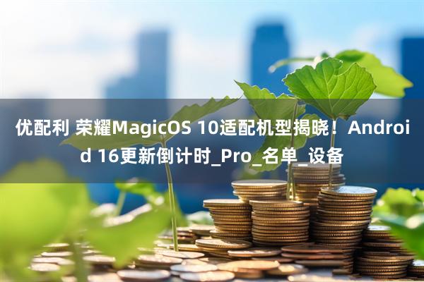 优配利 荣耀MagicOS 10适配机型揭晓！Android 16更新倒计时_Pro_名单_设备